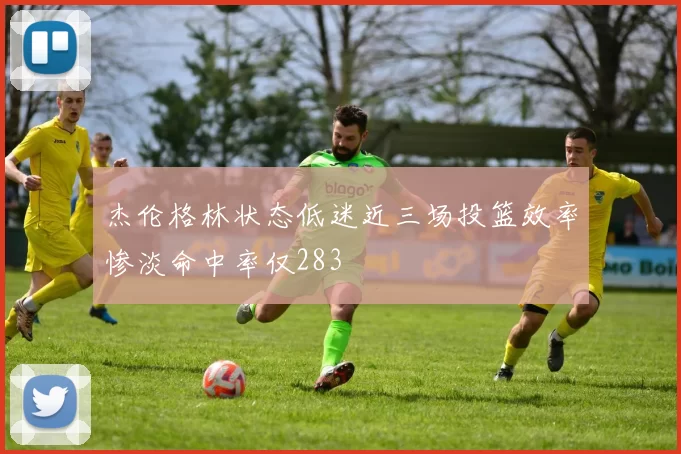 杰伦格林状态低迷近三场投篮效率惨淡命中率仅283
