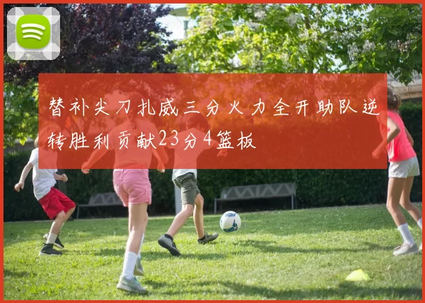 替补尖刀扎威三分火力全开助队逆转胜利贡献23分4篮板