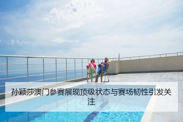 孙颖莎澳门参赛展现顶级状态与赛场韧性引发关注