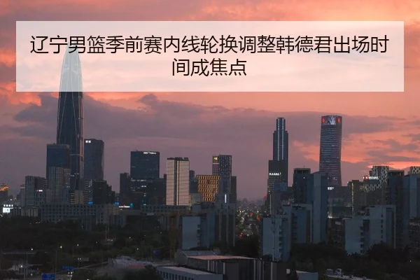 辽宁男篮季前赛内线轮换调整韩德君出场时间成焦点