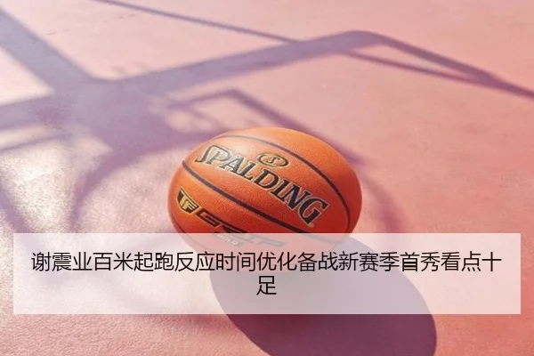 谢震业百米起跑反应时间优化备战新赛季首秀看点十足