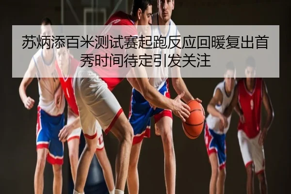 苏炳添百米测试赛起跑反应回暖复出首秀时间待定引发关注