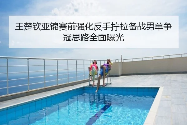 王楚钦亚锦赛前强化反手拧拉备战男单争冠思路全面曝光