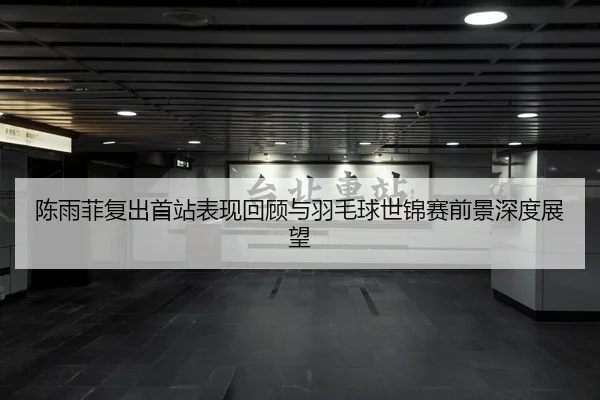陈雨菲复出首站表现回顾与羽毛球世锦赛前景深度展望