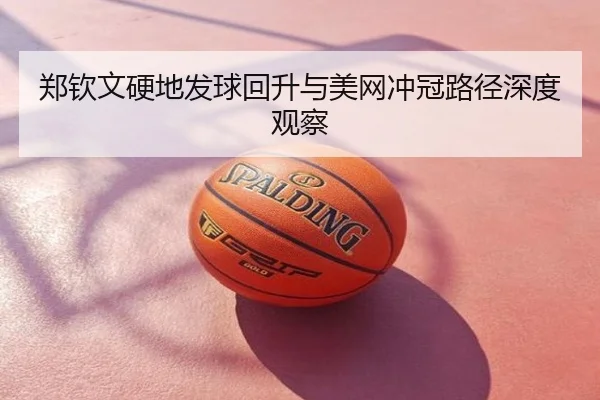 郑钦文硬地发球回升与美网冲冠路径深度观察