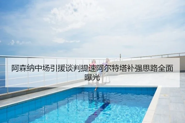 阿森纳中场引援谈判提速阿尔特塔补强思路全面曝光