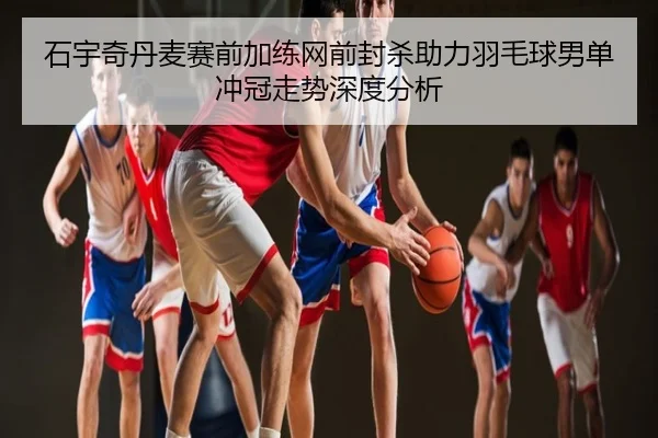 石宇奇丹麦赛前加练网前封杀助力羽毛球男单冲冠走势深度分析